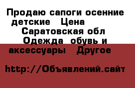 Продаю сапоги осенние детские › Цена ­ 1 000 - Саратовская обл. Одежда, обувь и аксессуары » Другое   